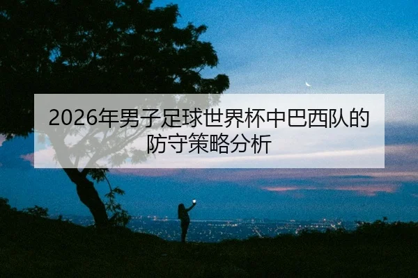 2026年男子足球世界杯中巴西队的防守策略分析