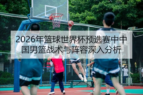 2026年篮球世界杯预选赛中中国男篮战术与阵容深入分析