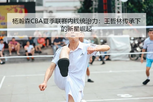 杨瀚森CBA夏季联赛内线统治力：王哲林传承下的新星崛起