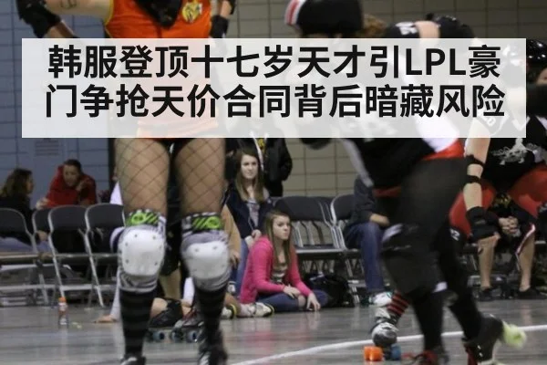 韩服登顶十七岁天才引LPL豪门争抢天价合同背后暗藏风险